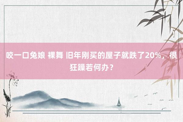 咬一口兔娘 裸舞 旧年刚买的屋子就跌了20%,很狂躁若何办?