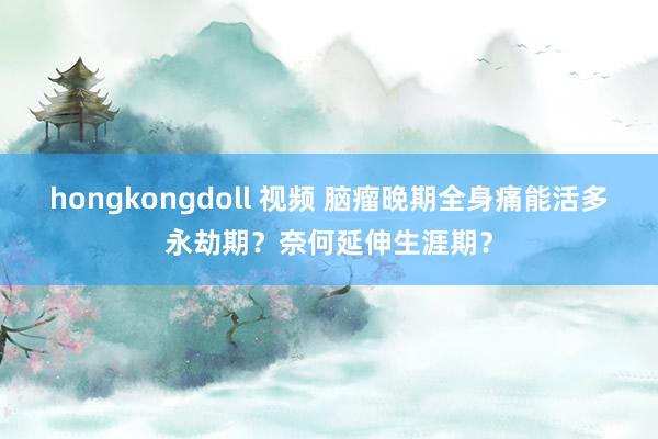 hongkongdoll 视频 脑瘤晚期全身痛能活多永劫期？奈何延伸生涯期？