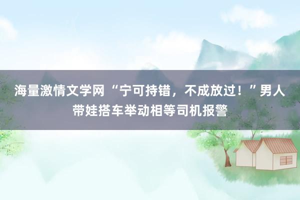 海量激情文学网 “宁可持错，不成放过！”男人带娃搭车举动相等司机报警