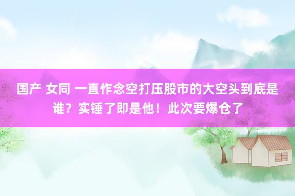 国产 女同 一直作念空打压股市的大空头到底是谁？实锤了即是他！此次要爆仓了