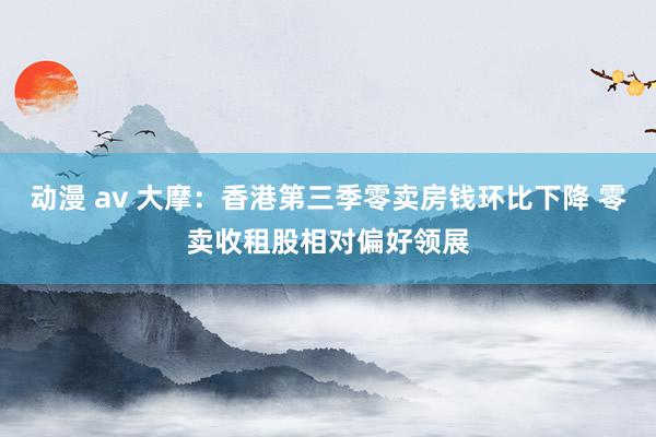 动漫 av 大摩：香港第三季零卖房钱环比下降 零卖收租股相对偏好领展