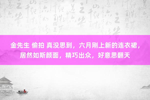 金先生 偷拍 真没思到，六月刚上新的连衣裙，居然如斯颜面，精巧出众，好意思翻天