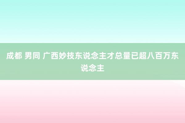 成都 男同 广西妙技东说念主才总量已超八百万东说念主