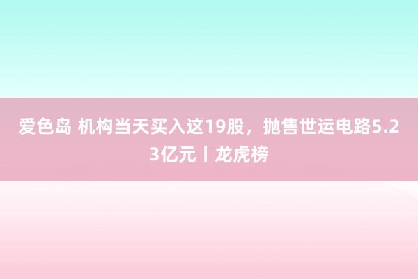 爱色岛 机构当天买入这19股，抛售世运电路5.23亿元丨龙虎榜