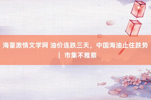 海量激情文学网 油价连跌三天，中国海油止住跌势 ｜ 市集不雅察