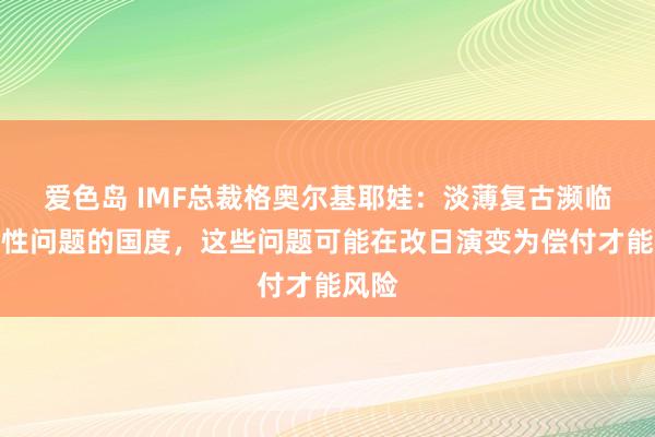 爱色岛 IMF总裁格奥尔基耶娃：淡薄复古濒临流动性问题的国度，这些问题可能在改日演变为偿付才能风险