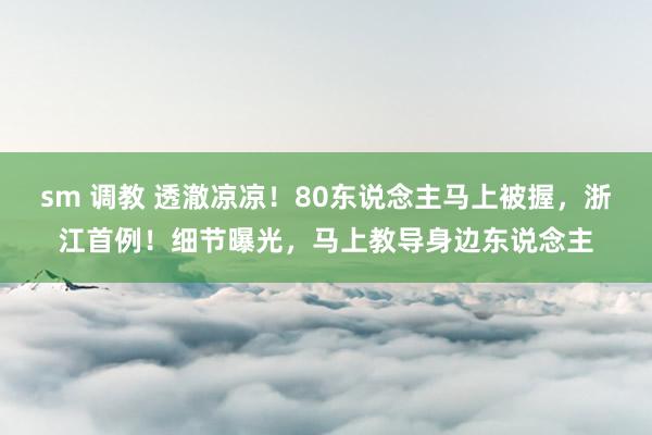 sm 调教 透澈凉凉！80东说念主马上被握，浙江首例！细节曝光，马上教导身边东说念主
