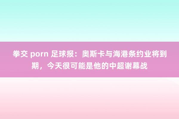 拳交 porn 足球报：奥斯卡与海港条约业将到期，今天很可能是他的中超谢幕战