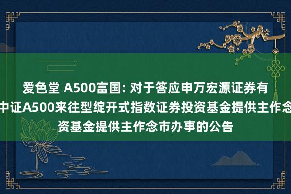 爱色堂 A500富国: 对于答应申万宏源证券有限公司为富国中证A500来往型绽开式指数证券投资基金提供主作念市办事的公告