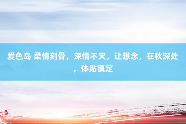 爱色岛 柔情刻骨，深情不灭，让想念，在秋深处，体贴镇定