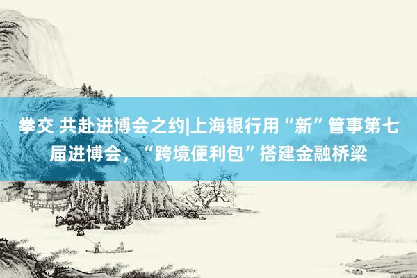 拳交 共赴进博会之约|上海银行用“新”管事第七届进博会，“跨境便利包”搭建金融桥梁