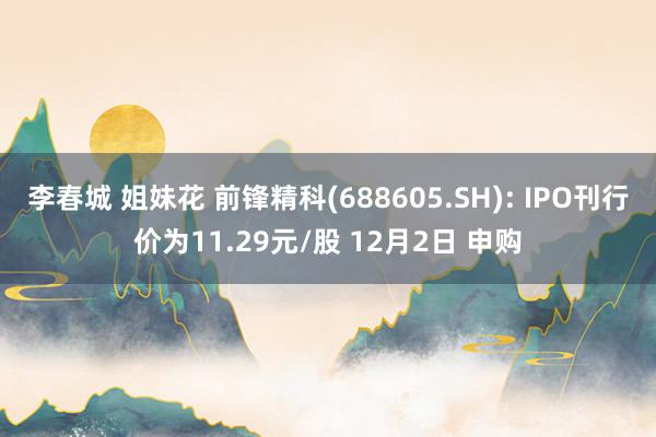 李春城 姐妹花 前锋精科(688605.SH): IPO刊行价为11.29元/股 12月2日 申购