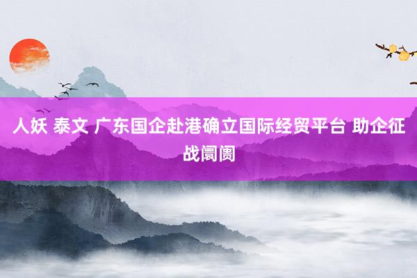 人妖 泰文 广东国企赴港确立国际经贸平台 助企征战阛阓