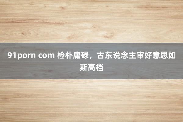 91porn com 检朴庸碌，古东说念主审好意思如斯高档