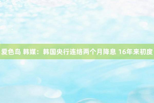 爱色岛 韩媒：韩国央行连络两个月降息 16年来初度
