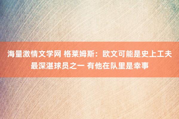 海量激情文学网 格莱姆斯：欧文可能是史上工夫最深湛球员之一 有他在队里是幸事