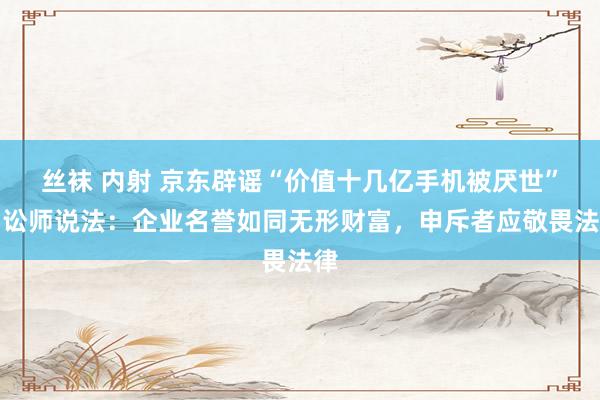 丝袜 内射 京东辟谣“价值十几亿手机被厌世”，讼师说法：企业名誉如同无形财富，申斥者应敬畏法律