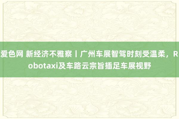 爱色网 新经济不雅察丨广州车展智驾时刻受温柔，Robotaxi及车路云宗旨插足车展视野