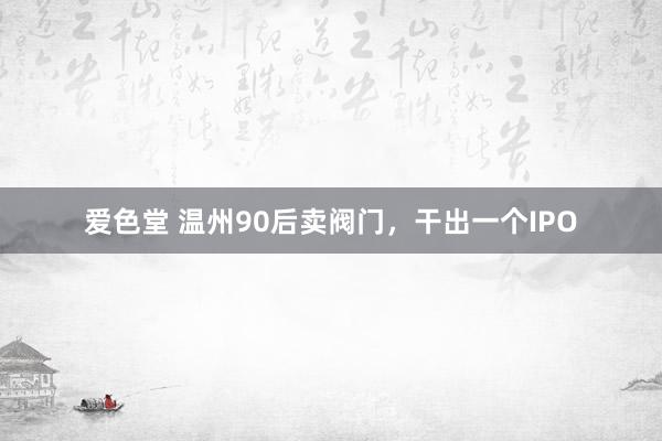 爱色堂 温州90后卖阀门，干出一个IPO