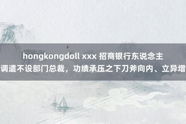 hongkongdoll xxx 招商银行东说念主事调遣不设部门总裁，功绩承压之下刀斧向内、立异增效