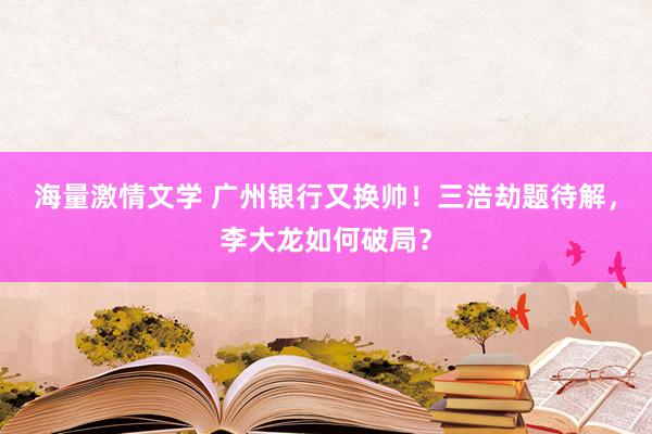 海量激情文学 广州银行又换帅！三浩劫题待解，李大龙如何破局？