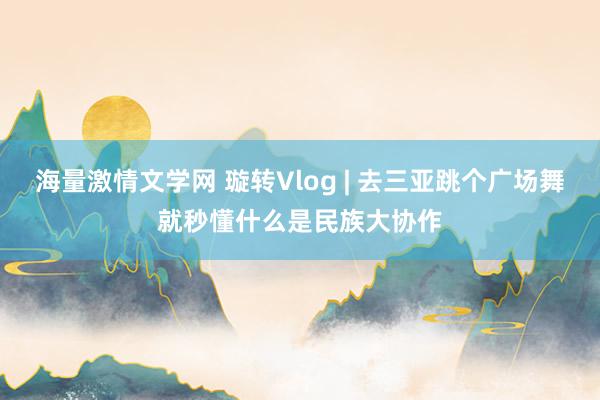 海量激情文学网 璇转Vlog | 去三亚跳个广场舞就秒懂什么是民族大协作