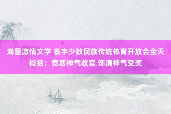 海量激情文学 寰宇少数民族传统体育开放会全天概括：竞赛神气收官 饰演神气受奖