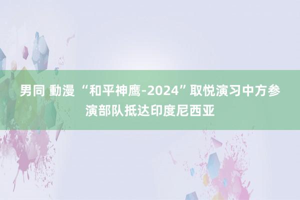 男同 動漫 “和平神鹰-2024”取悦演习中方参演部队抵达印度尼西亚