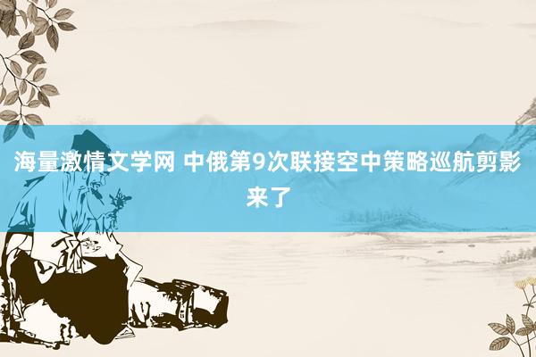 海量激情文学网 中俄第9次联接空中策略巡航剪影来了