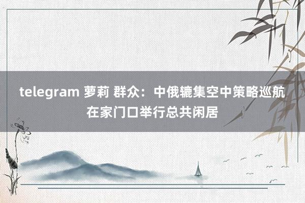 telegram 萝莉 群众：中俄辘集空中策略巡航在家门口举行总共闲居