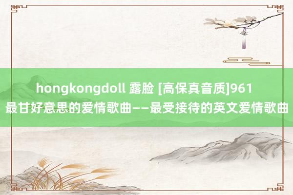hongkongdoll 露脸 [高保真音质]961 最甘好意思的爱情歌曲——最受接待的英文爱情歌曲