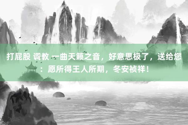 打屁股 调教 一曲天籁之音，好意思极了，送给您：愿所得王人所期，冬安祯祥！