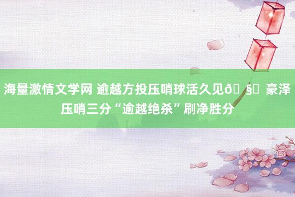 海量激情文学网 逾越方投压哨球活久见🧐豪泽压哨三分“逾越绝杀”刷净胜分