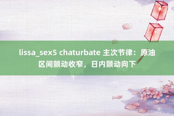 lissa_sex5 chaturbate 主次节律：原油区间颤动收窄，日内颤动向下