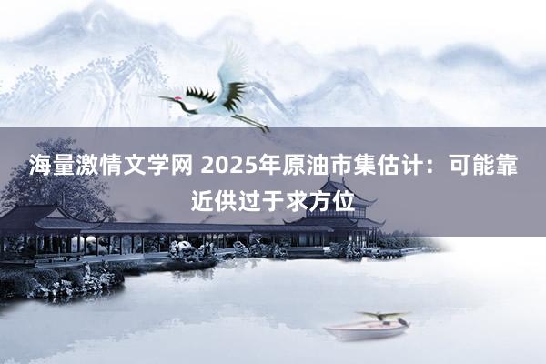 海量激情文学网 2025年原油市集估计：可能靠近供过于求方位