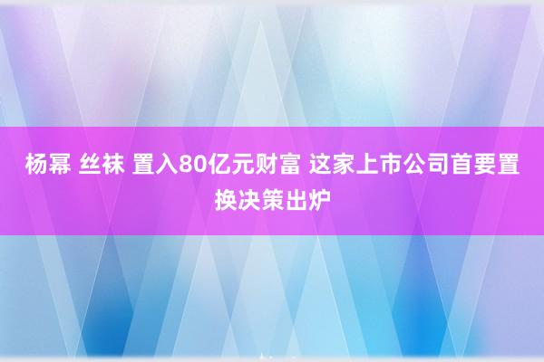 杨幂 丝袜 置入80亿元财富 这家上市公司首要置换决策出炉