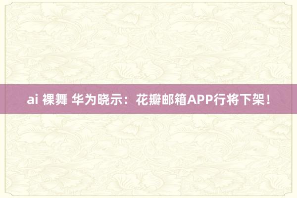 ai 裸舞 华为晓示：花瓣邮箱APP行将下架！