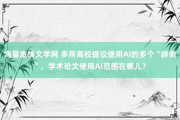 海量激情文学网 多所高校提议使用AI的多个“辞谢”，学术论文使用AI范围在哪儿？