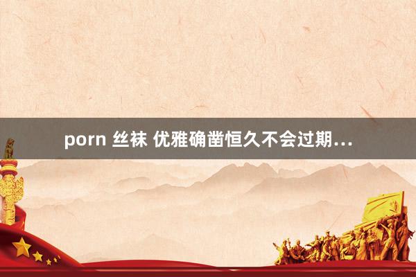porn 丝袜 优雅确凿恒久不会过期…