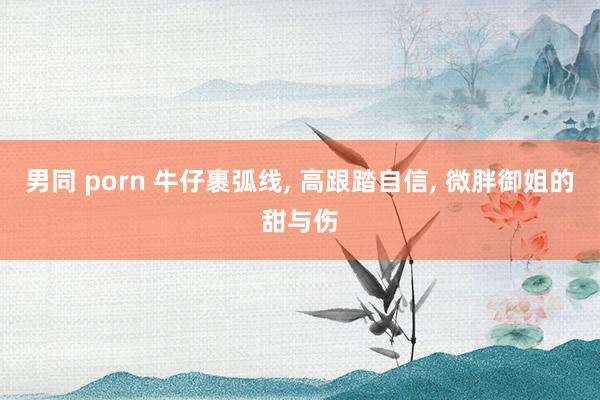 男同 porn 牛仔裹弧线， 高跟踏自信， 微胖御姐的甜与伤