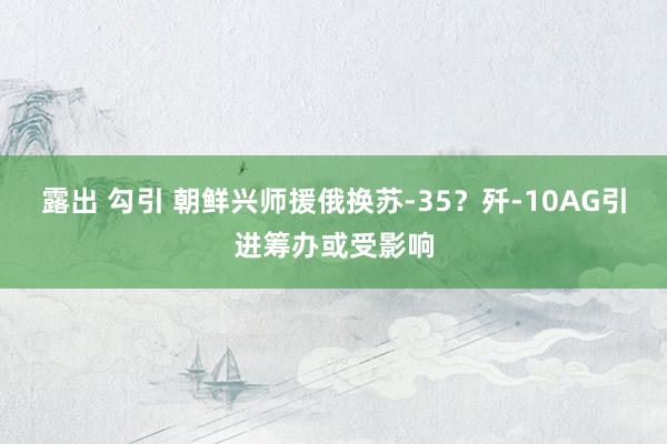 露出 勾引 朝鲜兴师援俄换苏-35？歼-10AG引进筹办或受影响