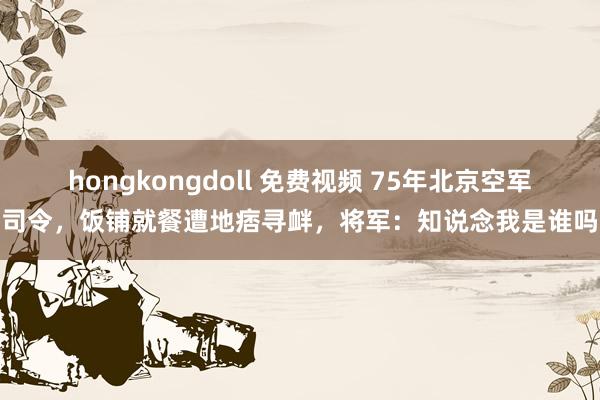 hongkongdoll 免费视频 75年北京空军司令，饭铺就餐遭地痞寻衅，将军：知说念我是谁吗