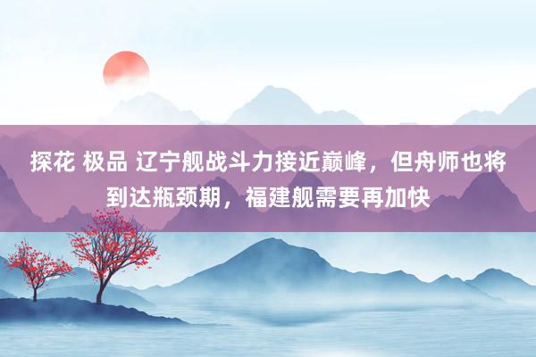 探花 极品 辽宁舰战斗力接近巅峰，但舟师也将到达瓶颈期，福建舰需要再加快