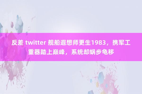 反差 twitter 舰船遐想师更生1983，携军工重器踏上巅峰，系统却蜗步龟移