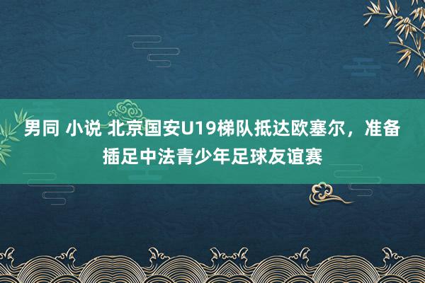 男同 小说 北京国安U19梯队抵达欧塞尔，准备插足中法青少年足球友谊赛