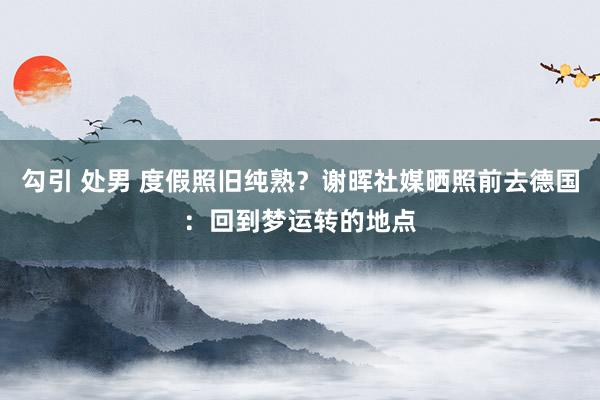 勾引 处男 度假照旧纯熟？谢晖社媒晒照前去德国：回到梦运转的地点