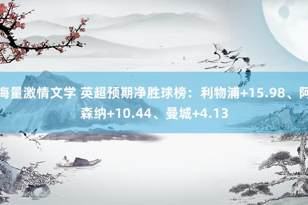 海量激情文学 英超预期净胜球榜：利物浦+15.98、阿森纳+10.44、曼城+4.13