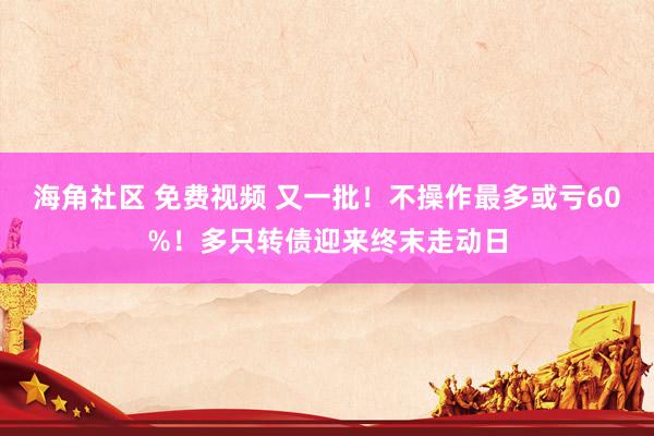 海角社区 免费视频 又一批！不操作最多或亏60%！多只转债迎来终末走动日