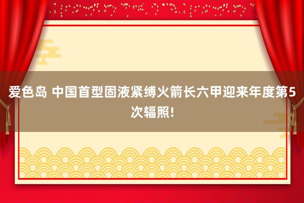 爱色岛 中国首型固液紧缚火箭长六甲迎来年度第5次辐照!