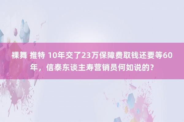裸舞 推特 10年交了23万保障费取钱还要等60年，信泰东谈主寿营销员何如说的？